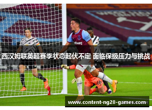 西汉姆联英超赛季状态起伏不定 面临保级压力与挑战