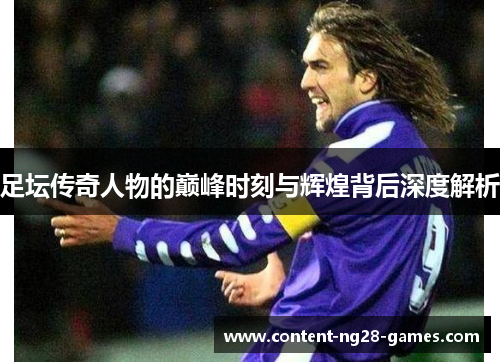 足坛传奇人物的巅峰时刻与辉煌背后深度解析