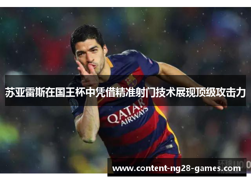 苏亚雷斯在国王杯中凭借精准射门技术展现顶级攻击力 苏亚雷斯在国王杯中凭借精准射门技术展现顶级攻击力